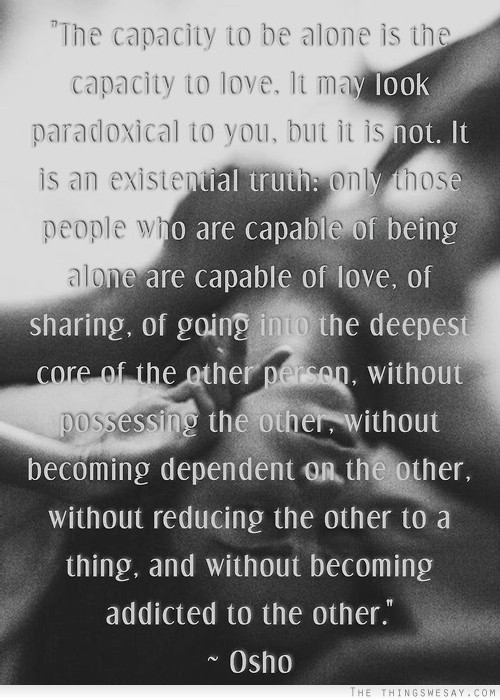 The capacity to be alone is the capacity to love it may look paradoxical to you but it is not it is an existential truth only those people who are capable of being alone are capable of love
