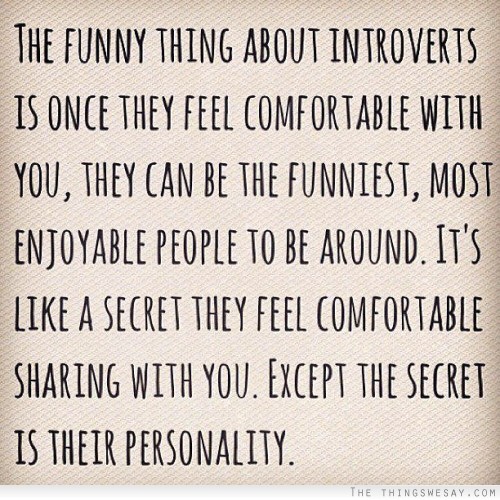 The funny thing about introverts is once they feel comfortable with you they can be the funniest most enjoyable people to be around it's like a secret