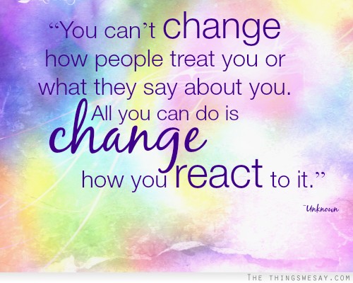 You can't change how people treat you or what they say about you all you can do is change how you react to it