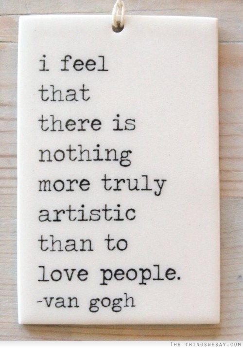 I feel that there is nothing more truly artistic than to love people