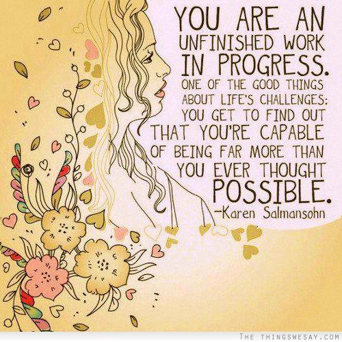 You are an unfinished work in progress one of the good things about life's challenges you get to find out that you're capable of being far more than you ever thought possible