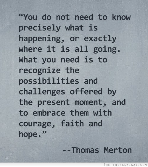 You do not need to know precisely what is happening or exactly where it is all going what you need is to recognize the possibilities and challenges offered by the present moment