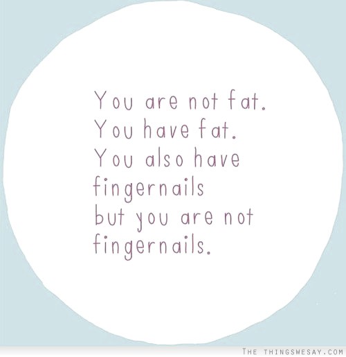 You are not fat you have fat you also have fingernails but you are not fingernails