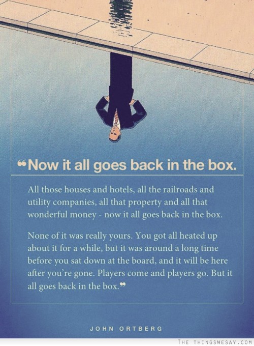 None of it was really yours you got all heated up about it for a while but it was around a long time before you sat down at the board and it will be here after you're gone