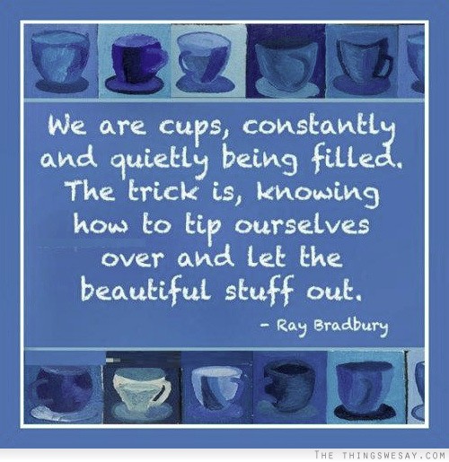 We are cups constantly and quietly being filled the trick is knowing how to tip ourselves over and let the beautiful stuff out