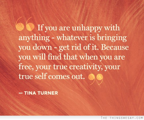 If you are unhappy with anything whatever is bring you down get rid of it because you will find that when you are free your true creativity your true self comes out