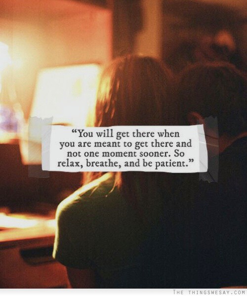 You will get there when you are meant to get there and not one moment sooner so relax breathe and be patient