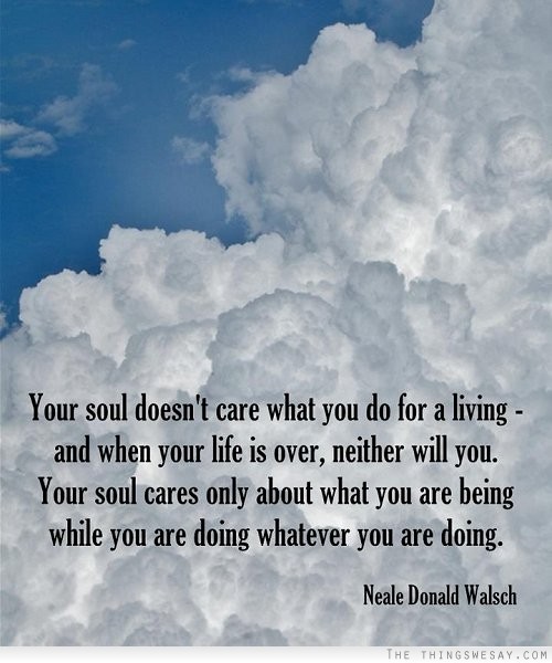 Your soul doesn't care what you do for a living and when your life is over neither will you your soul cares only about what you are being while you are doing whatever you are doing