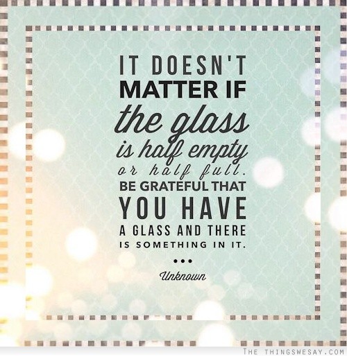 It doesn't matter if the glass is half empty or half full be grateful that you have a glass and there is something in it
