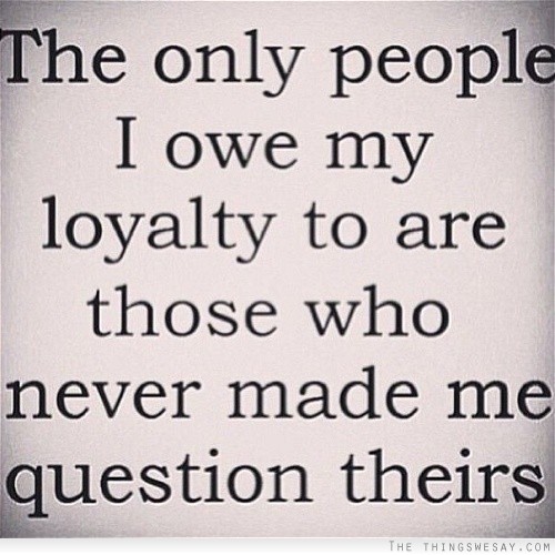 The only people I owe my loyalty to are those who never made me question theirs