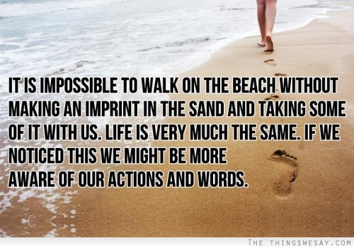 It is impossible to walk on the beach without making an imprint in the sand and taking some of it with us life is very much the same if we noticed this we might be more aware of our actions and words