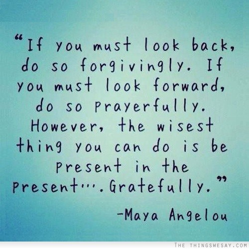 If you must look back do so forgivingly if you must look forward do so prayfully however the wisest thing you can do is be present in the present gratefully