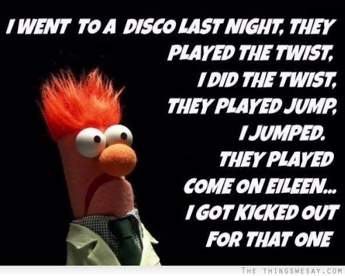 I went to a disco last night they played the twist I did the twist they played the jump I jumped they played come on Eileen I got kicked out for that one