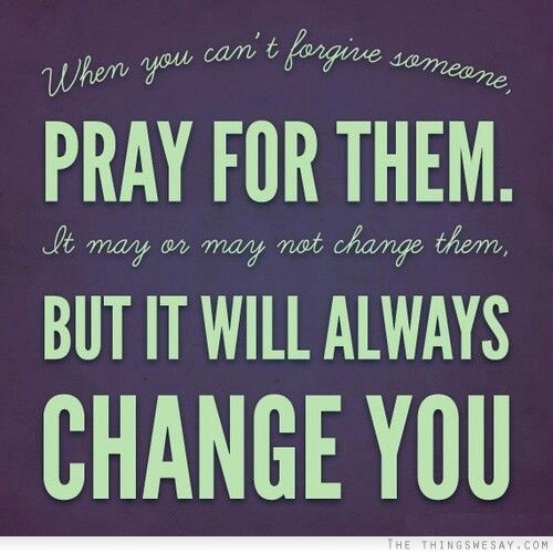 When you can't forgive someone pray for them it may or may not change them but it will always change you