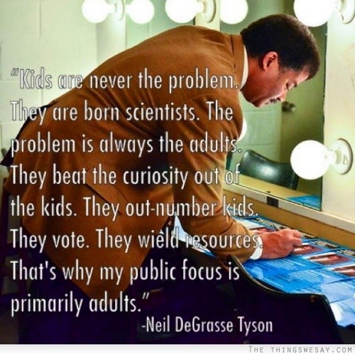 Kids are never the problem they are born scientists the problem is always the adults they beat the curiosity out of the kids they out-number kids they vote they wield resources