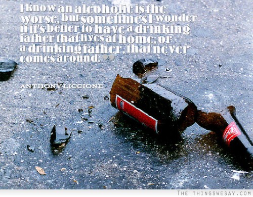 I know an alcoholic is the worse, but sometimes I wonder if it's better to have a drinking father that lives at home, or a drinking father, that never comes around.