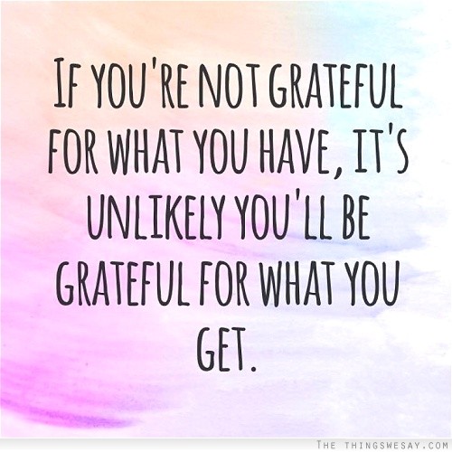 If you're not grateful for what you have it's unlikely you'll be grateful for what you get