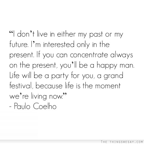 I don't live in either my past or my future I'm interested only in the present if you can concentrate always on the present you'll be a happy man