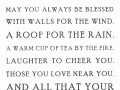 May you always be blessed with walls for the wind a roof for the rain  a warm cup of tea by the fire laughter to cheer you those you love near you and all that you heart might desire