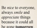 Be nice to everyone always smile and appreciate things because it could all be gone tomorrow