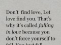Don't find love let love find you that's why it's called falling in love because you don't force yourself to fall you just fall