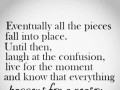 Eventually all the pieces fall into place until then laugh at the confusion live for the moment and know that everything happens for a reason