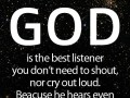 God is the best listener you don't need to shout nor cry out loud because he hears even the very silent prayer of a sincere heart