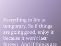 Everything in life is temporary so if things are going good enjoy it because it won't last forever and if things are going bad don't worry it can't last forever either