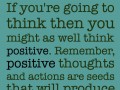 If you're going to think then you might as well think positive remember positive thoughts and actions are seeds that will produce positive results