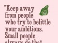 Keep away from people who try to belittle your ambitions small people always do that but the really great make you feel that you too can become great
