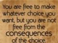 You are free to make whatever choice you want but you are not free from the consequences of the choice