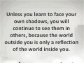 Unless you learn to face your own shadows you will continue to see them in others because the world outside you is only a reflection of the world inside you