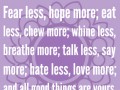 Fear less hope more eat less chew more whine less breathe more talk less say more hate less love more and all good things are yours