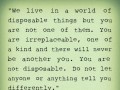 We live in a world of disposable things but you are not one of them you are irreplaceable on of a kind and there will never be another you