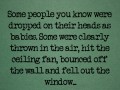 Some people you know were dropped on their heads as babies some were clearly thrown in the air hit the ceiling fan bounced off the wall and fell out the window
