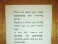 Theory is when you know everything but nothing works practice is when everything works but no one knows why in our lab theory and practice are combined nothing works and no one knows why