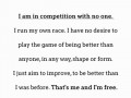 I am in competition with no one I run my own race I have no desire to play the game of being better than anyone in any way shape or form