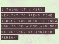 I think it's very healthy to spend time alone you need to know how to be alone and not be defined by another person