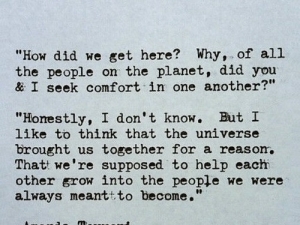 I like to think that the universe brought us together for a reason that we're supposed to help each other grow into the people we were always meant to become
